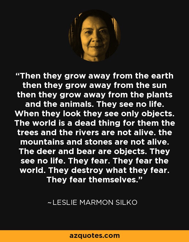 Then they grow away from the earth then they grow away from the sun then they grow away from the plants and the animals. They see no life. When they look they see only objects. The world is a dead thing for them the trees and the rivers are not alive. the mountains and stones are not alive. The deer and bear are objects. They see no life. They fear. They fear the world. They destroy what they fear. They fear themselves. - Leslie Marmon Silko