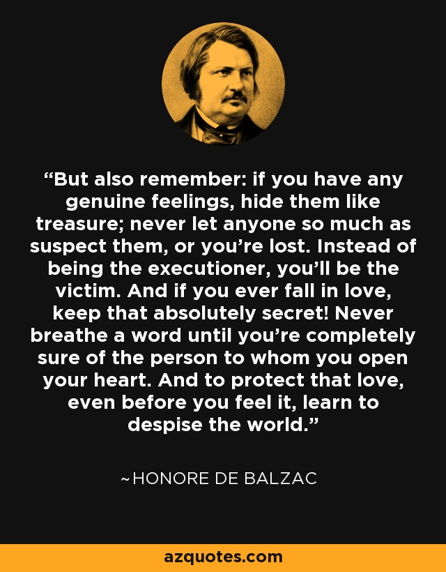 But also remember: if you have any genuine feelings, hide them like treasure; never let anyone so much as suspect them, or you're lost. Instead of being the executioner, you'll be the victim. And if you ever fall in love, keep that absolutely secret! Never breathe a word until you're completely sure of the person to whom you open your heart. And to protect that love, even before you feel it, learn to despise the world. - Honore de Balzac