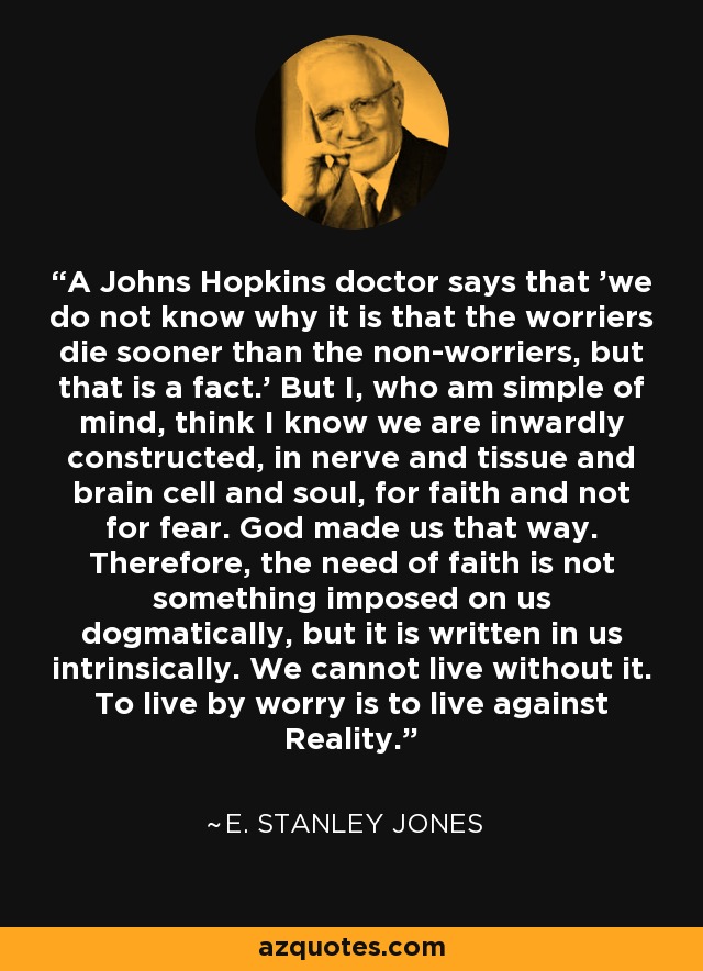 A Johns Hopkins doctor says that 'we do not know why it is that the worriers die sooner than the non-worriers, but that is a fact.' But I, who am simple of mind, think I know we are inwardly constructed, in nerve and tissue and brain cell and soul, for faith and not for fear. God made us that way. Therefore, the need of faith is not something imposed on us dogmatically, but it is written in us intrinsically. We cannot live without it. To live by worry is to live against Reality. - E. Stanley Jones