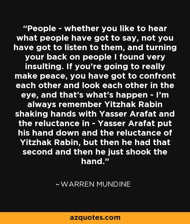 People - whether you like to hear what people have got to say, not you have got to listen to them, and turning your back on people I found very insulting. If you're going to really make peace, you have got to confront each other and look each other in the eye, and that's what's happen - I'm always remember Yitzhak Rabin shaking hands with Yasser Arafat and the reluctance in - Yasser Arafat put his hand down and the reluctance of Yitzhak Rabin, but then he had that second and then he just shook the hand. - Warren Mundine