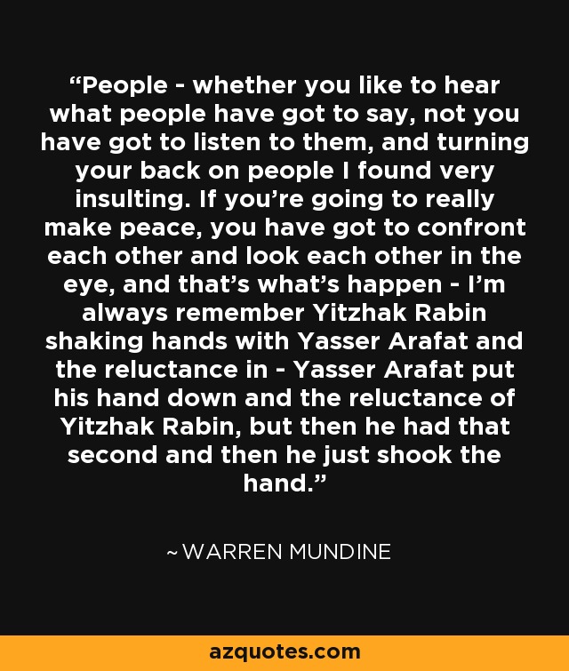 People - whether you like to hear what people have got to say, not you have got to listen to them, and turning your back on people I found very insulting. If you're going to really make peace, you have got to confront each other and look each other in the eye, and that's what's happen - I'm always remember Yitzhak Rabin shaking hands with Yasser Arafat and the reluctance in - Yasser Arafat put his hand down and the reluctance of Yitzhak Rabin, but then he had that second and then he just shook the hand. - Warren Mundine