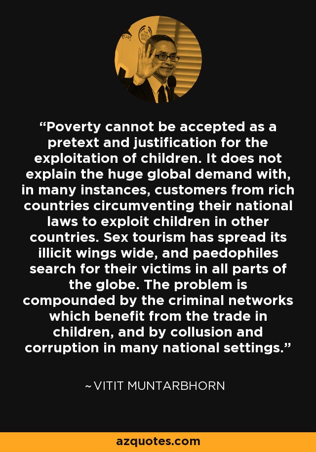 Poverty cannot be accepted as a pretext and justification for the exploitation of children. It does not explain the huge global demand with, in many instances, customers from rich countries circumventing their national laws to exploit children in other countries. Sex tourism has spread its illicit wings wide, and paedophiles search for their victims in all parts of the globe. The problem is compounded by the criminal networks which benefit from the trade in children, and by collusion and corruption in many national settings. - Vitit Muntarbhorn
