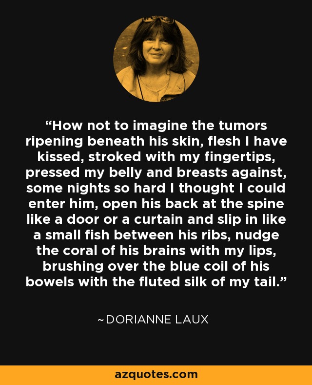 How not to imagine the tumors ripening beneath his skin, flesh I have kissed, stroked with my fingertips, pressed my belly and breasts against, some nights so hard I thought I could enter him, open his back at the spine like a door or a curtain and slip in like a small fish between his ribs, nudge the coral of his brains with my lips, brushing over the blue coil of his bowels with the fluted silk of my tail. - Dorianne Laux