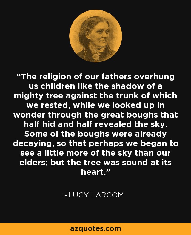 The religion of our fathers overhung us children like the shadow of a mighty tree against the trunk of which we rested, while we looked up in wonder through the great boughs that half hid and half revealed the sky. Some of the boughs were already decaying, so that perhaps we began to see a little more of the sky than our elders; but the tree was sound at its heart. - Lucy Larcom