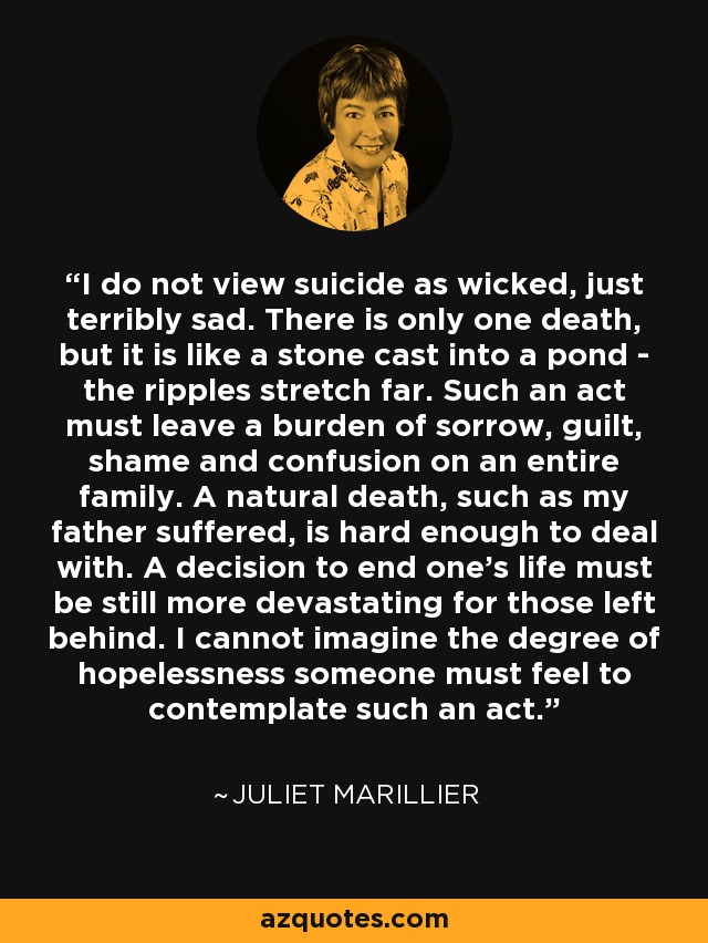 I do not view suicide as wicked, just terribly sad. There is only one death, but it is like a stone cast into a pond - the ripples stretch far. Such an act must leave a burden of sorrow, guilt, shame and confusion on an entire family. A natural death, such as my father suffered, is hard enough to deal with. A decision to end one's life must be still more devastating for those left behind. I cannot imagine the degree of hopelessness someone must feel to contemplate such an act. - Juliet Marillier