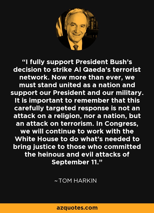 I fully support President Bush's decision to strike Al Qaeda's terrorist network. Now more than ever, we must stand united as a nation and support our President and our military. It is important to remember that this carefully targeted response is not an attack on a religion, nor a nation, but an attack on terrorism. In Congress, we will continue to work with the White House to do what's needed to bring justice to those who committed the heinous and evil attacks of September 11. - Tom Harkin
