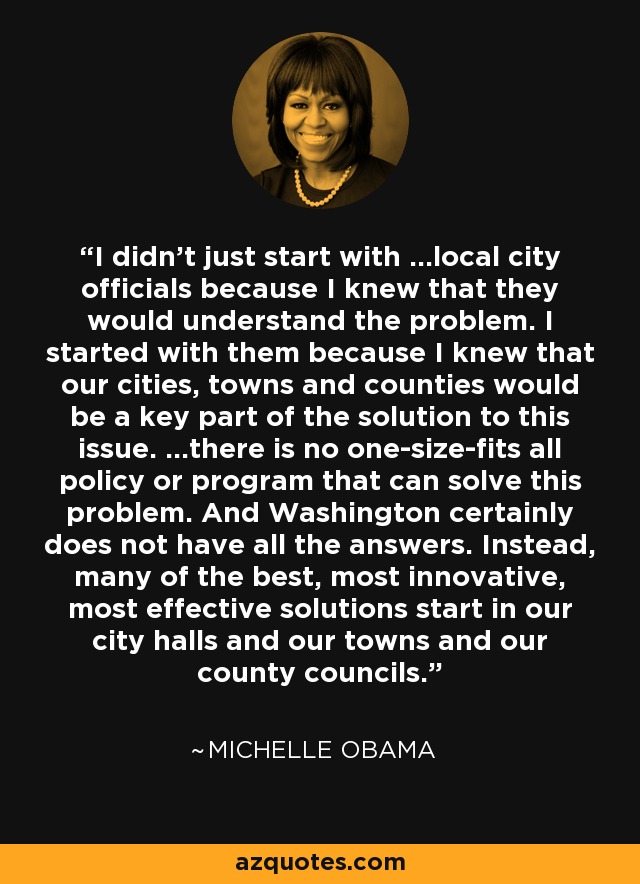 I didn't just start with ...local city officials because I knew that they would understand the problem. I started with them because I knew that our cities, towns and counties would be a key part of the solution to this issue. ...there is no one-size-fits all policy or program that can solve this problem. And Washington certainly does not have all the answers. Instead, many of the best, most innovative, most effective solutions start in our city halls and our towns and our county councils. - Michelle Obama