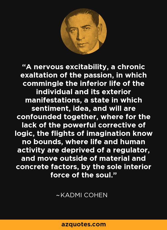 A nervous excitability, a chronic exaltation of the passion, in which commingle the inferior life of the individual and its exterior manifestations, a state in which sentiment, idea, and will are confounded together, where for the lack of the powerful corrective of logic, the flights of imagination know no bounds, where life and human activity are deprived of a regulator, and move outside of material and concrete factors, by the sole interior force of the soul. - Kadmi Cohen