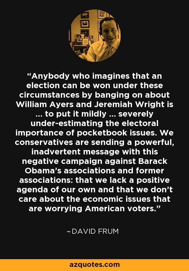 Anybody who imagines that an election can be won under these circumstances by banging on about William Ayers and Jeremiah Wright is ... to put it mildly ... severely under-estimating the electoral importance of pocketbook issues. We conservatives are sending a powerful, inadvertent message with this negative campaign against Barack Obama's associations and former associations: that we lack a positive agenda of our own and that we don't care about the economic issues that are worrying American voters. - David Frum