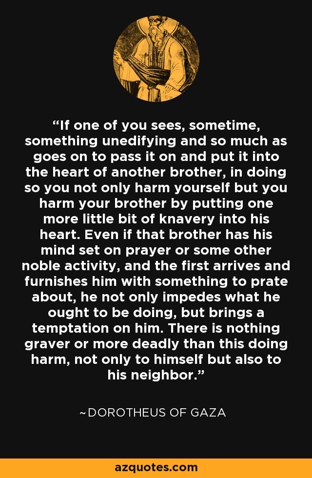 If one of you sees, sometime, something unedifying and so much as goes on to pass it on and put it into the heart of another brother, in doing so you not only harm yourself but you harm your brother by putting one more little bit of knavery into his heart. Even if that brother has his mind set on prayer or some other noble activity, and the first arrives and furnishes him with something to prate about, he not only impedes what he ought to be doing, but brings a temptation on him. There is nothing graver or more deadly than this doing harm, not only to himself but also to his neighbor. - Dorotheus of Gaza