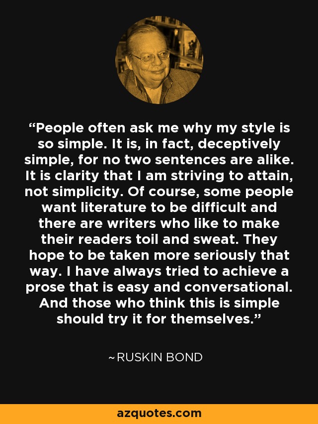 People often ask me why my style is so simple. It is, in fact, deceptively simple, for no two sentences are alike. It is clarity that I am striving to attain, not simplicity. Of course, some people want literature to be difficult and there are writers who like to make their readers toil and sweat. They hope to be taken more seriously that way. I have always tried to achieve a prose that is easy and conversational. And those who think this is simple should try it for themselves. - Ruskin Bond