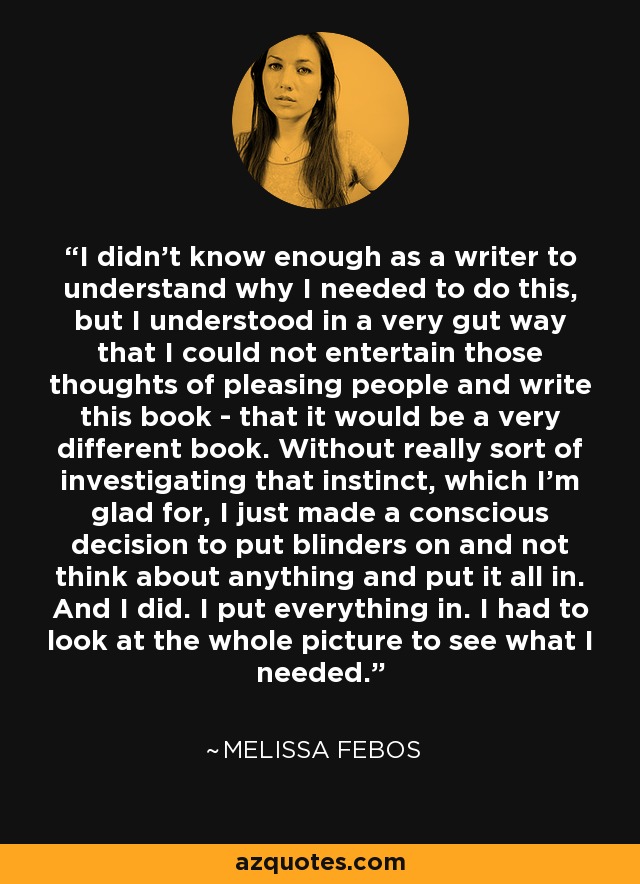 I didn't know enough as a writer to understand why I needed to do this, but I understood in a very gut way that I could not entertain those thoughts of pleasing people and write this book - that it would be a very different book. Without really sort of investigating that instinct, which I'm glad for, I just made a conscious decision to put blinders on and not think about anything and put it all in. And I did. I put everything in. I had to look at the whole picture to see what I needed. - Melissa Febos