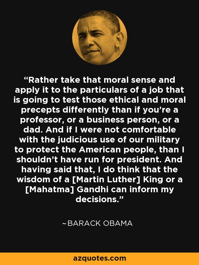 Rather take that moral sense and apply it to the particulars of a job that is going to test those ethical and moral precepts differently than if you're a professor, or a business person, or a dad. And if I were not comfortable with the judicious use of our military to protect the American people, than I shouldn't have run for president. And having said that, I do think that the wisdom of a [Martin Luther] King or a [Mahatma] Gandhi can inform my decisions. - Barack Obama