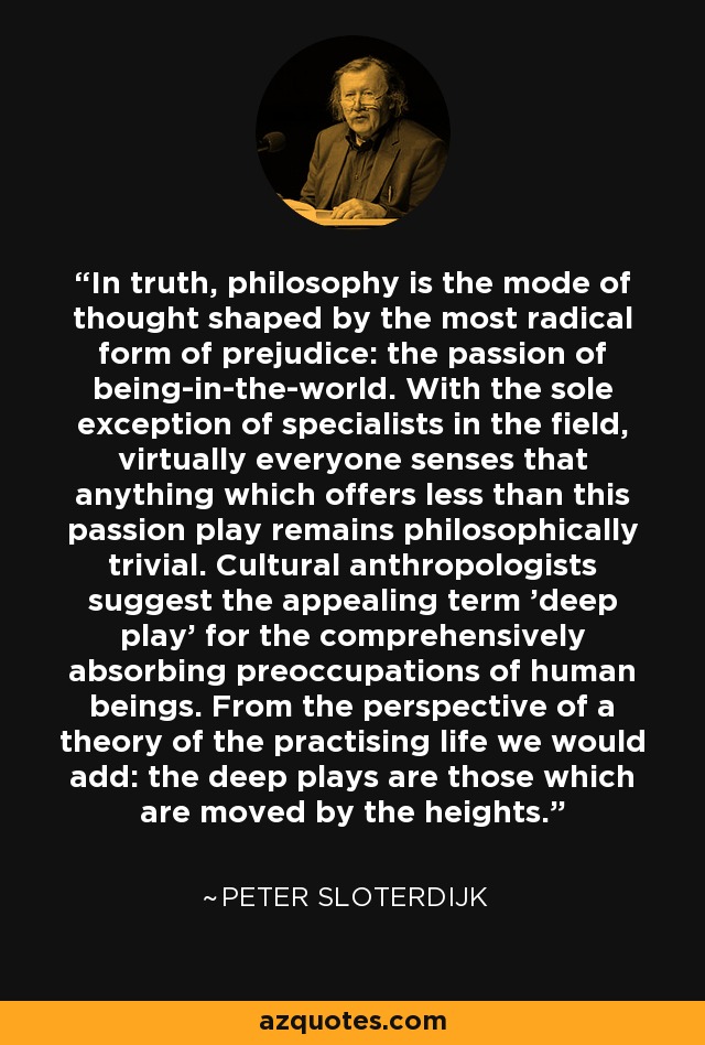 In truth, philosophy is the mode of thought shaped by the most radical form of prejudice: the passion of being-in-the-world. With the sole exception of specialists in the field, virtually everyone senses that anything which offers less than this passion play remains philosophically trivial. Cultural anthropologists suggest the appealing term 'deep play' for the comprehensively absorbing preoccupations of human beings. From the perspective of a theory of the practising life we would add: the deep plays are those which are moved by the heights. - Peter Sloterdijk