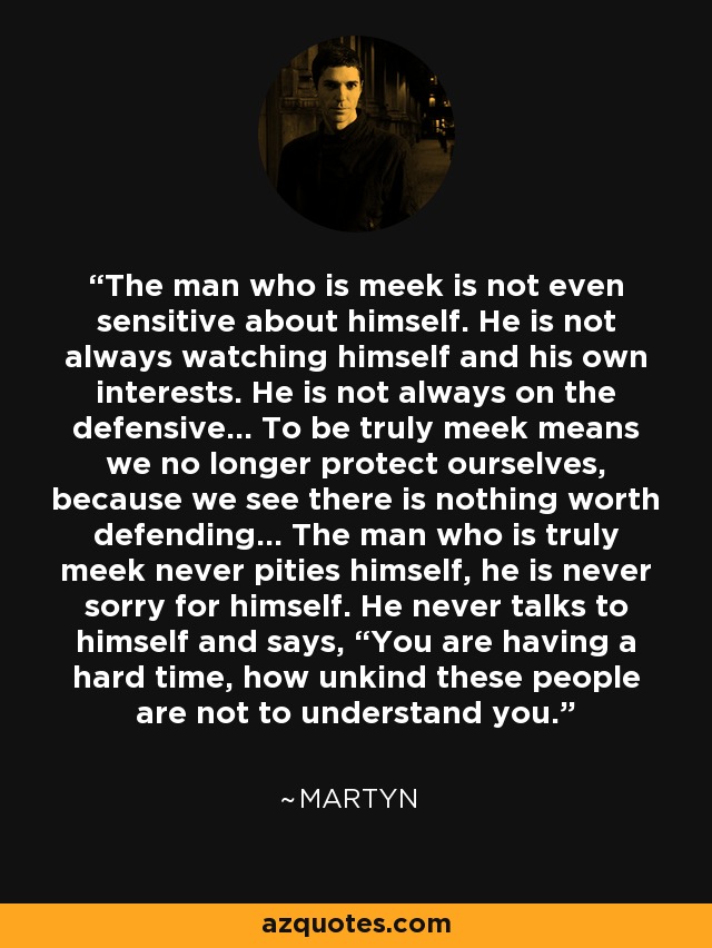 The man who is meek is not even sensitive about himself. He is not always watching himself and his own interests. He is not always on the defensive… To be truly meek means we no longer protect ourselves, because we see there is nothing worth defending… The man who is truly meek never pities himself, he is never sorry for himself. He never talks to himself and says, “You are having a hard time, how unkind these people are not to understand you. - Martyn