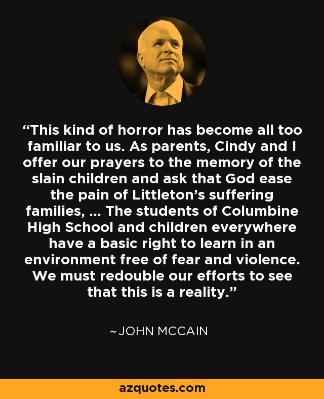 This kind of horror has become all too familiar to us. As parents, Cindy and I offer our prayers to the memory of the slain children and ask that God ease the pain of Littleton's suffering families, ... The students of Columbine High School and children everywhere have a basic right to learn in an environment free of fear and violence. We must redouble our efforts to see that this is a reality. - John McCain