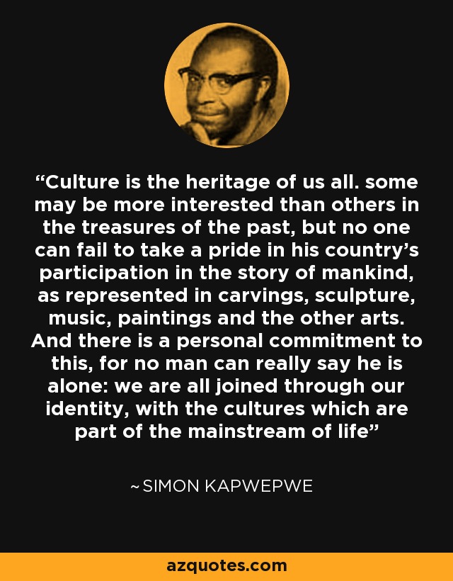 Culture is the heritage of us all. some may be more interested than others in the treasures of the past, but no one can fail to take a pride in his country's participation in the story of mankind, as represented in carvings, sculpture, music, paintings and the other arts. And there is a personal commitment to this, for no man can really say he is alone: we are all joined through our identity, with the cultures which are part of the mainstream of life - Simon Kapwepwe