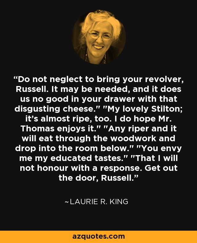 Do not neglect to bring your revolver, Russell. It may be needed, and it does us no good in your drawer with that disgusting cheese.