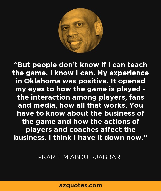 But people don't know if I can teach the game. I know I can. My experience in Oklahoma was positive. It opened my eyes to how the game is played - the interaction among players, fans and media, how all that works. You have to know about the business of the game and how the actions of players and coaches affect the business. I think I have it down now. - Kareem Abdul-Jabbar