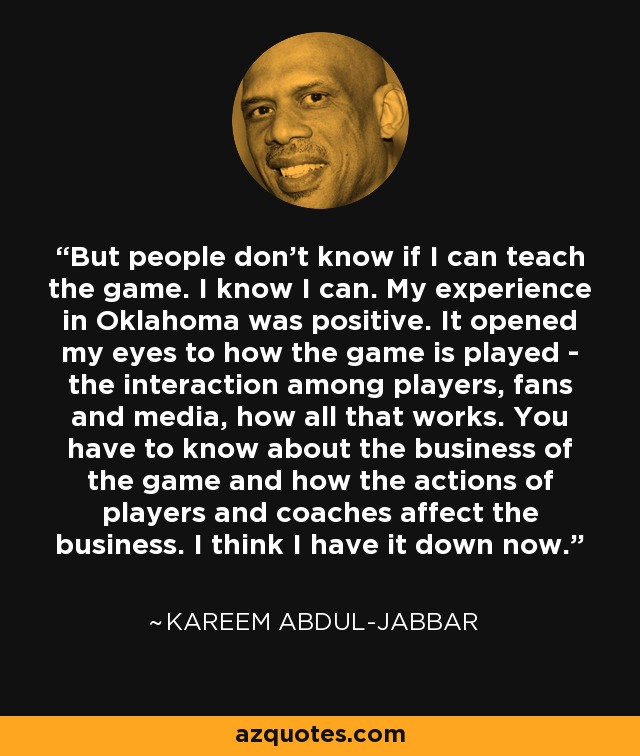 But people don't know if I can teach the game. I know I can. My experience in Oklahoma was positive. It opened my eyes to how the game is played - the interaction among players, fans and media, how all that works. You have to know about the business of the game and how the actions of players and coaches affect the business. I think I have it down now. - Kareem Abdul-Jabbar