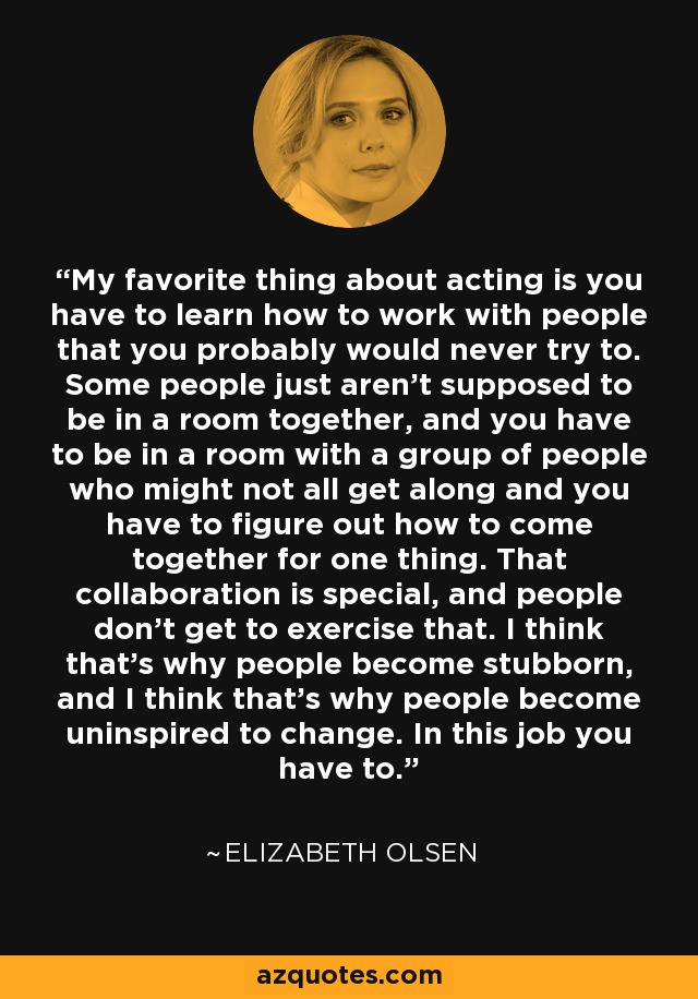 My favorite thing about acting is you have to learn how to work with people that you probably would never try to. Some people just aren't supposed to be in a room together, and you have to be in a room with a group of people who might not all get along and you have to figure out how to come together for one thing. That collaboration is special, and people don't get to exercise that. I think that's why people become stubborn, and I think that's why people become uninspired to change. In this job you have to. - Elizabeth Olsen