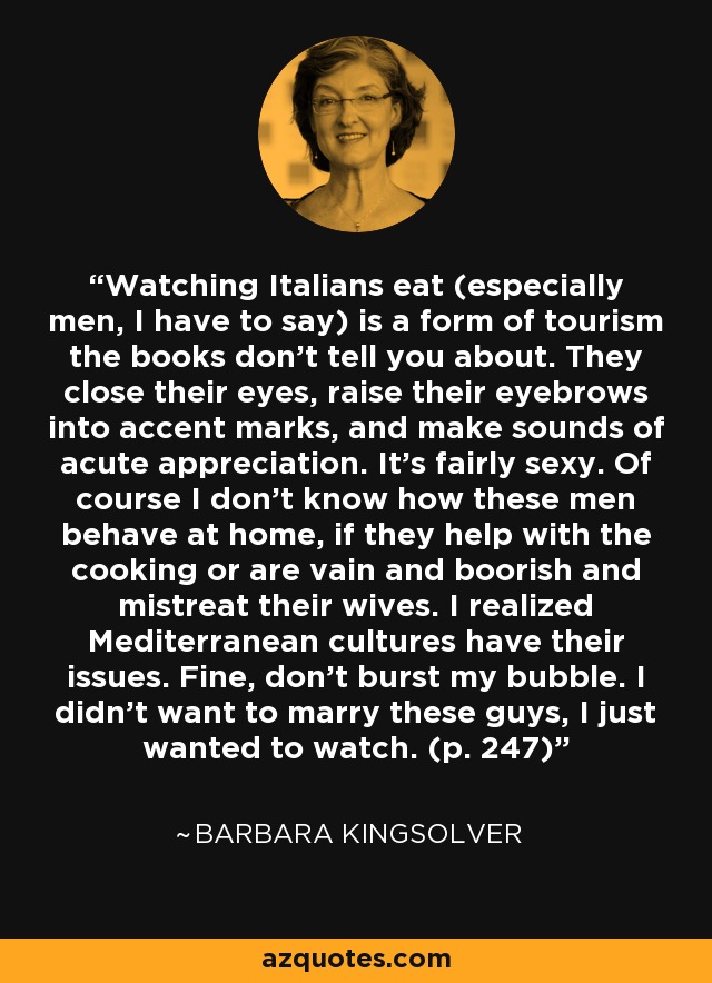 Watching Italians eat (especially men, I have to say) is a form of tourism the books don't tell you about. They close their eyes, raise their eyebrows into accent marks, and make sounds of acute appreciation. It's fairly sexy. Of course I don't know how these men behave at home, if they help with the cooking or are vain and boorish and mistreat their wives. I realized Mediterranean cultures have their issues. Fine, don't burst my bubble. I didn’t want to marry these guys, I just wanted to watch. (p. 247) - Barbara Kingsolver