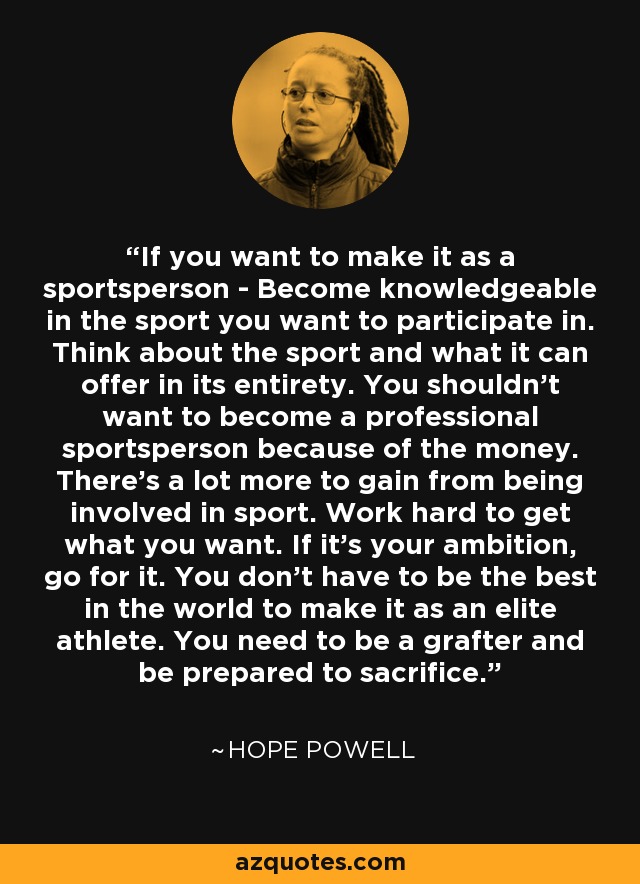 If you want to make it as a sportsperson - Become knowledgeable in the sport you want to participate in. Think about the sport and what it can offer in its entirety. You shouldn't want to become a professional sportsperson because of the money. There's a lot more to gain from being involved in sport. Work hard to get what you want. If it's your ambition, go for it. You don't have to be the best in the world to make it as an elite athlete. You need to be a grafter and be prepared to sacrifice. - Hope Powell