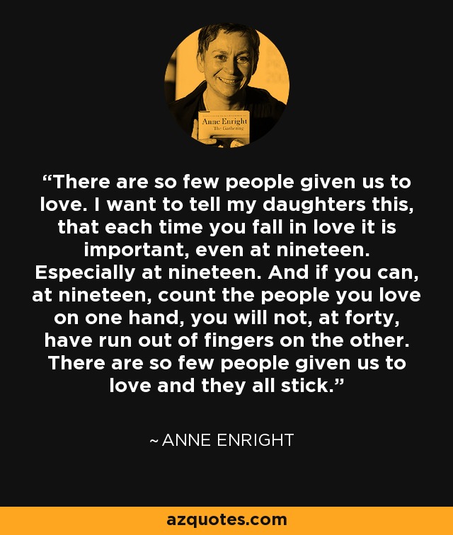 There are so few people given us to love. I want to tell my daughters this, that each time you fall in love it is important, even at nineteen. Especially at nineteen. And if you can, at nineteen, count the people you love on one hand, you will not, at forty, have run out of fingers on the other. There are so few people given us to love and they all stick. - Anne Enright