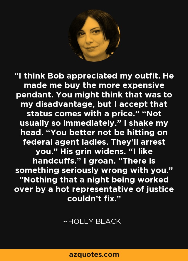 I think Bob appreciated my outfit. He made me buy the more expensive pendant. You might think that was to my disadvantage, but I accept that status comes with a price.” “Not usually so immediately.” I shake my head. “You better not be hitting on federal agent ladies. They’ll arrest you.” His grin widens. “I like handcuffs.” I groan. “There is something seriously wrong with you.” “Nothing that a night being worked over by a hot representative of justice couldn’t fix. - Holly Black