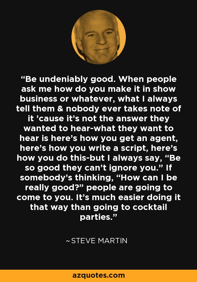 Be undeniably good. When people ask me how do you make it in show business or whatever, what I always tell them & nobody ever takes note of it 'cause it's not the answer they wanted to hear-what they want to hear is here's how you get an agent, here's how you write a script, here's how you do this-but I always say, “Be so good they can't ignore you.” If somebody's thinking, “How can I be really good?” people are going to come to you. It's much easier doing it that way than going to cocktail parties. - Steve Martin