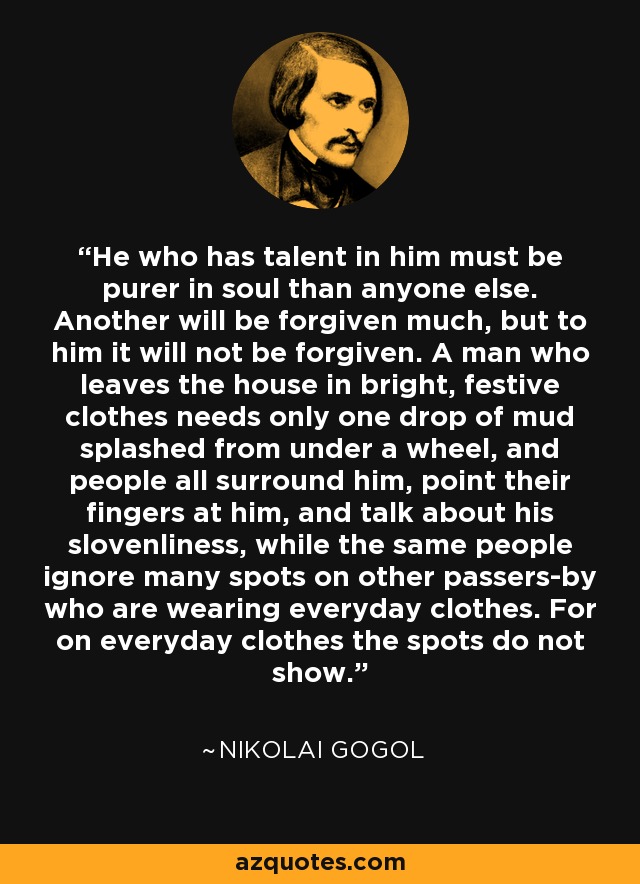 He who has talent in him must be purer in soul than anyone else. Another will be forgiven much, but to him it will not be forgiven. A man who leaves the house in bright, festive clothes needs only one drop of mud splashed from under a wheel, and people all surround him, point their fingers at him, and talk about his slovenliness, while the same people ignore many spots on other passers-by who are wearing everyday clothes. For on everyday clothes the spots do not show. - Nikolai Gogol