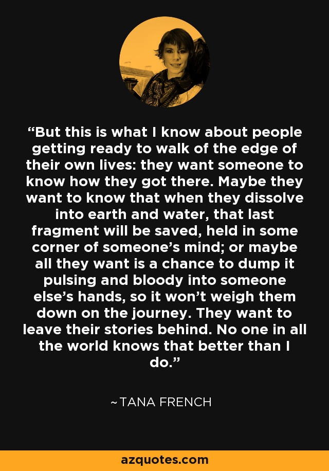 But this is what I know about people getting ready to walk of the edge of their own lives: they want someone to know how they got there. Maybe they want to know that when they dissolve into earth and water, that last fragment will be saved, held in some corner of someone's mind; or maybe all they want is a chance to dump it pulsing and bloody into someone else's hands, so it won't weigh them down on the journey. They want to leave their stories behind. No one in all the world knows that better than I do. - Tana French