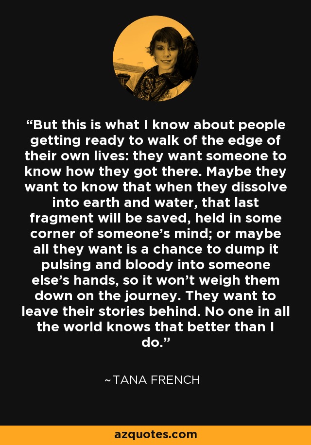 But this is what I know about people getting ready to walk of the edge of their own lives: they want someone to know how they got there. Maybe they want to know that when they dissolve into earth and water, that last fragment will be saved, held in some corner of someone's mind; or maybe all they want is a chance to dump it pulsing and bloody into someone else's hands, so it won't weigh them down on the journey. They want to leave their stories behind. No one in all the world knows that better than I do. - Tana French