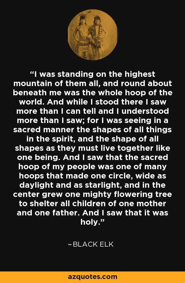 I was standing on the highest mountain of them all, and round about beneath me was the whole hoop of the world. And while I stood there I saw more than I can tell and I understood more than I saw; for I was seeing in a sacred manner the shapes of all things in the spirit, and the shape of all shapes as they must live together like one being. And I saw that the sacred hoop of my people was one of many hoops that made one circle, wide as daylight and as starlight, and in the center grew one mighty flowering tree to shelter all children of one mother and one father. And I saw that it was holy. - Black Elk