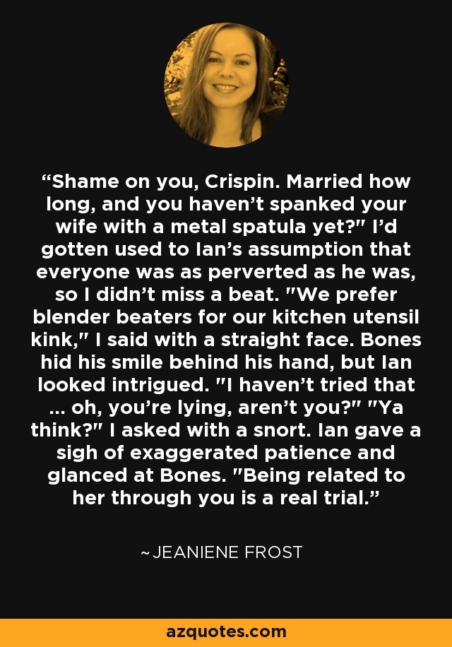 Shame on you, Crispin. Married how long, and you haven't spanked your wife with a metal spatula yet?