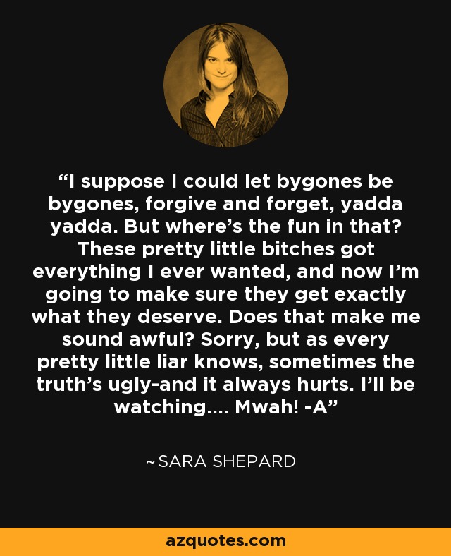 I suppose I could let bygones be bygones, forgive and forget, yadda yadda. But where's the fun in that? These pretty little bitches got everything I ever wanted, and now I'm going to make sure they get exactly what they deserve. Does that make me sound awful? Sorry, but as every pretty little liar knows, sometimes the truth's ugly-and it always hurts. I'll be watching.... Mwah! -A - Sara Shepard