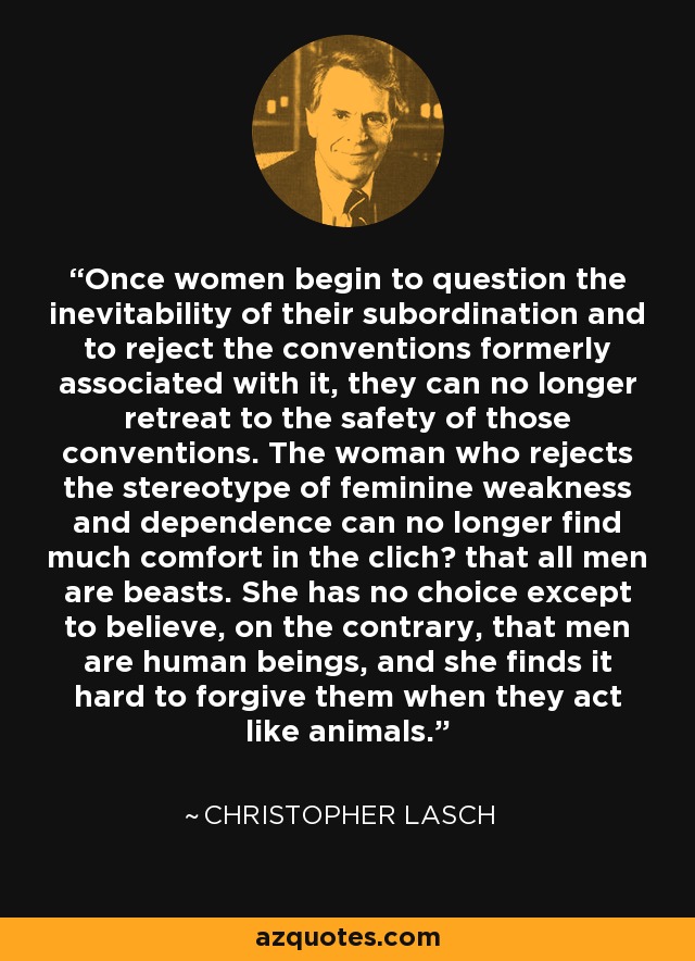 Once women begin to question the inevitability of their subordination and to reject the conventions formerly associated with it, they can no longer retreat to the safety of those conventions. The woman who rejects the stereotype of feminine weakness and dependence can no longer find much comfort in the clich? that all men are beasts. She has no choice except to believe, on the contrary, that men are human beings, and she finds it hard to forgive them when they act like animals. - Christopher Lasch