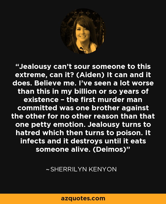 Jealousy can’t sour someone to this extreme, can it? (Aiden) It can and it does. Believe me. I’ve seen a lot worse than this in my billion or so years of existence – the first murder man committed was one brother against the other for no other reason than that one petty emotion. Jealousy turns to hatred which then turns to poison. It infects and it destroys until it eats someone alive. (Deimos) - Sherrilyn Kenyon