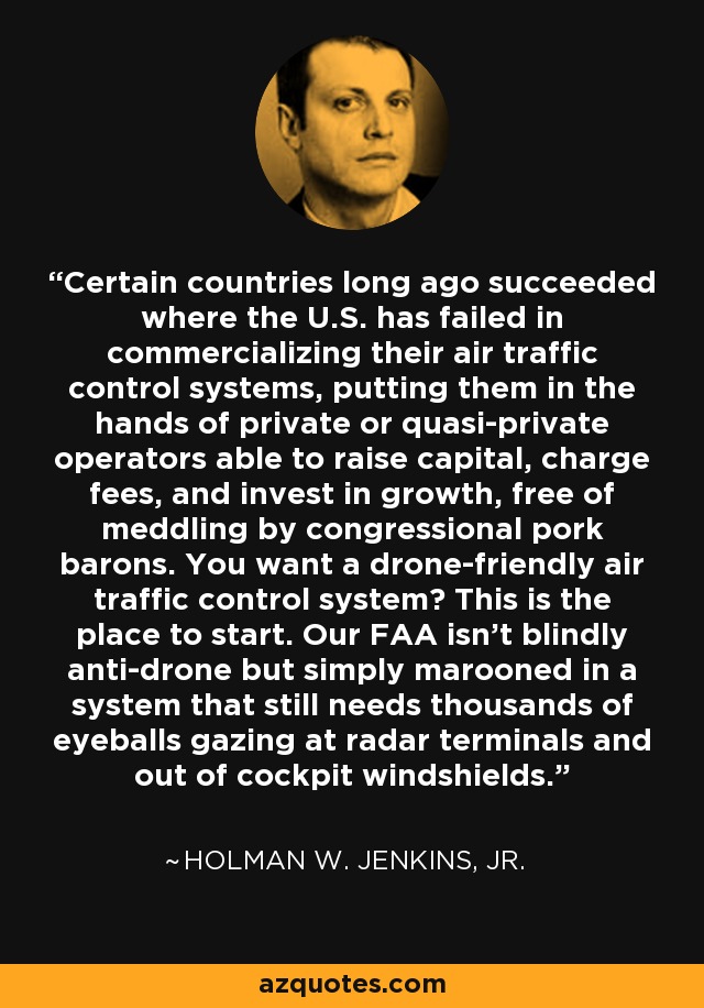 Certain countries long ago succeeded where the U.S. has failed in commercializing their air traffic control systems, putting them in the hands of private or quasi-private operators able to raise capital, charge fees, and invest in growth, free of meddling by congressional pork barons. You want a drone-friendly air traffic control system? This is the place to start. Our FAA isn't blindly anti-drone but simply marooned in a system that still needs thousands of eyeballs gazing at radar terminals and out of cockpit windshields. - Holman W. Jenkins, Jr.