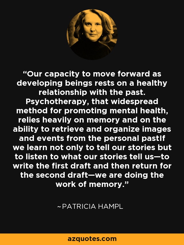 Our capacity to move forward as developing beings rests on a healthy relationship with the past. Psychotherapy, that widespread method for promoting mental health, relies heavily on memory and on the ability to retrieve and organize images and events from the personal pastIf we learn not only to tell our stories but to listen to what our stories tell us—to write the first draft and then return for the second draft—we are doing the work of memory. - Patricia Hampl