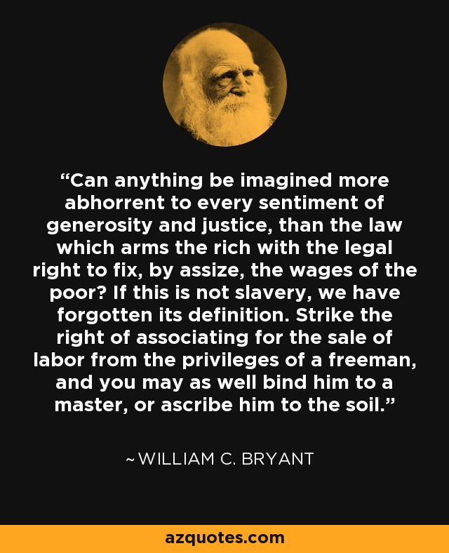Can anything be imagined more abhorrent to every sentiment of generosity and justice, than the law which arms the rich with the legal right to fix, by assize, the wages of the poor? If this is not slavery, we have forgotten its definition. Strike the right of associating for the sale of labor from the privileges of a freeman, and you may as well bind him to a master, or ascribe him to the soil. - William C. Bryant