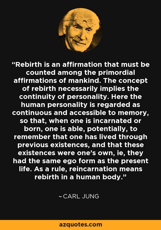 Rebirth is an affirmation that must be counted among the primordial affirmations of mankind. The concept of rebirth necessarily implies the continuity of personality. Here the human personality is regarded as continuous and accessible to memory, so that, when one is incarnated or born, one is able, potentially, to remember that one has lived through previous existences, and that these existences were one's own, ie, they had the same ego form as the present life. As a rule, reincarnation means rebirth in a human body. - Carl Jung