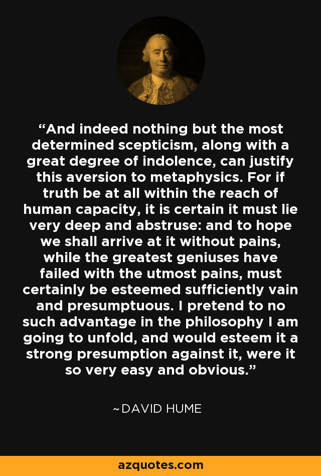 And indeed nothing but the most determined scepticism, along with a great degree of indolence, can justify this aversion to metaphysics. For if truth be at all within the reach of human capacity, it is certain it must lie very deep and abstruse: and to hope we shall arrive at it without pains, while the greatest geniuses have failed with the utmost pains, must certainly be esteemed sufficiently vain and presumptuous. I pretend to no such advantage in the philosophy I am going to unfold, and would esteem it a strong presumption against it, were it so very easy and obvious. - David Hume