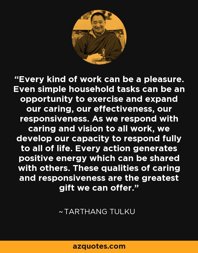 Every kind of work can be a pleasure. Even simple household tasks can be an opportunity to exercise and expand our caring, our effectiveness, our responsiveness. As we respond with caring and vision to all work, we develop our capacity to respond fully to all of life. Every action generates positive energy which can be shared with others. These qualities of caring and responsiveness are the greatest gift we can offer. - Tarthang Tulku