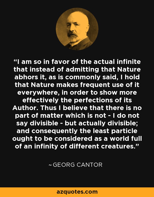 I am so in favor of the actual infinite that instead of admitting that Nature abhors it, as is commonly said, I hold that Nature makes frequent use of it everywhere, in order to show more effectively the perfections of its Author. Thus I believe that there is no part of matter which is not - I do not say divisible - but actually divisible; and consequently the least particle ought to be considered as a world full of an infinity of different creatures. - Georg Cantor