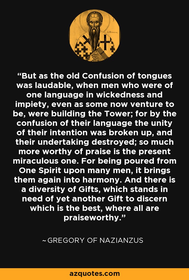 But as the old Confusion of tongues was laudable, when men who were of one language in wickedness and impiety, even as some now venture to be, were building the Tower; for by the confusion of their language the unity of their intention was broken up, and their undertaking destroyed; so much more worthy of praise is the present miraculous one. For being poured from One Spirit upon many men, it brings them again into harmony. And there is a diversity of Gifts, which stands in need of yet another Gift to discern which is the best, where all are praiseworthy. - Gregory of Nazianzus