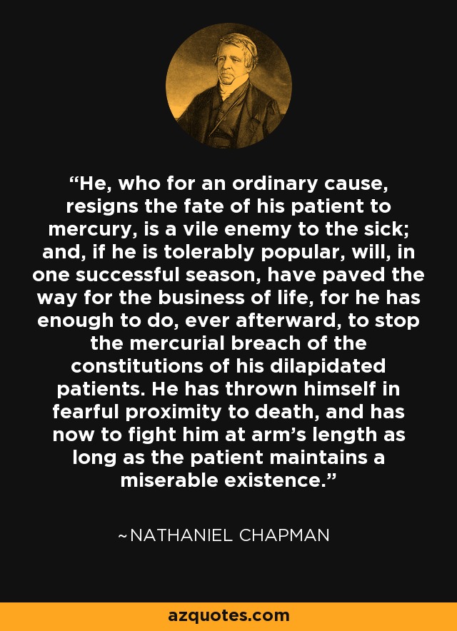 He, who for an ordinary cause, resigns the fate of his patient to mercury, is a vile enemy to the sick; and, if he is tolerably popular, will, in one successful season, have paved the way for the business of life, for he has enough to do, ever afterward, to stop the mercurial breach of the constitutions of his dilapidated patients. He has thrown himself in fearful proximity to death, and has now to fight him at arm's length as long as the patient maintains a miserable existence. - Nathaniel Chapman