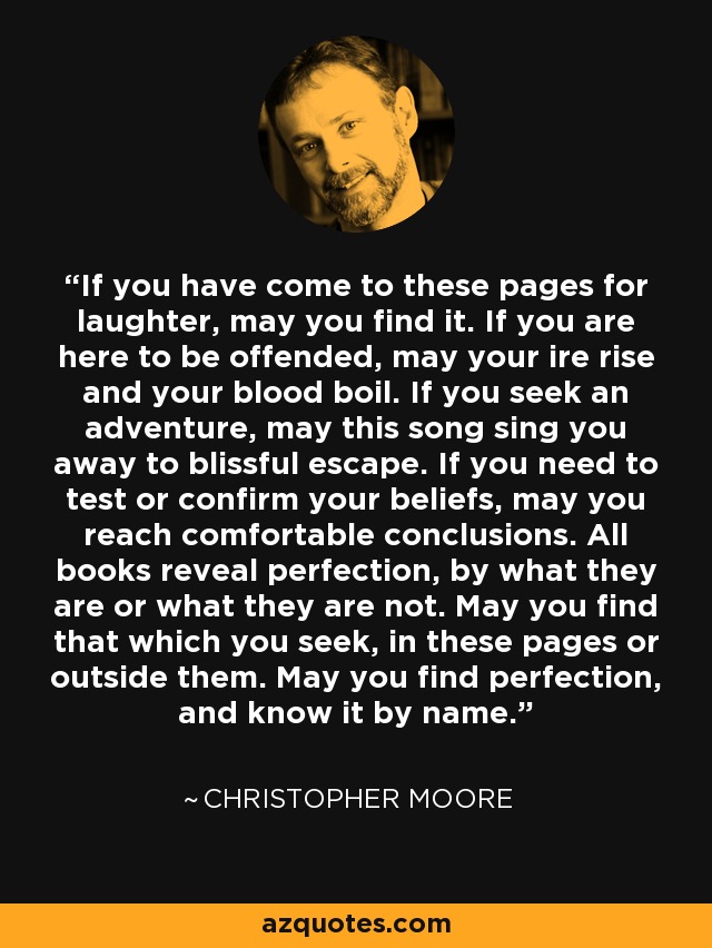 If you have come to these pages for laughter, may you find it. If you are here to be offended, may your ire rise and your blood boil. If you seek an adventure, may this song sing you away to blissful escape. If you need to test or confirm your beliefs, may you reach comfortable conclusions. All books reveal perfection, by what they are or what they are not. May you find that which you seek, in these pages or outside them. May you find perfection, and know it by name. - Christopher Moore