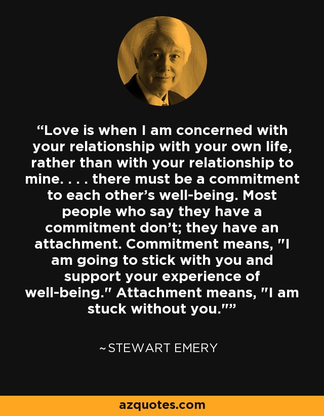 Love is when I am concerned with your relationship with your own life, rather than with your relationship to mine. . . . there must be a commitment to each other's well-being. Most people who say they have a commitment don't; they have an attachment. Commitment means, 