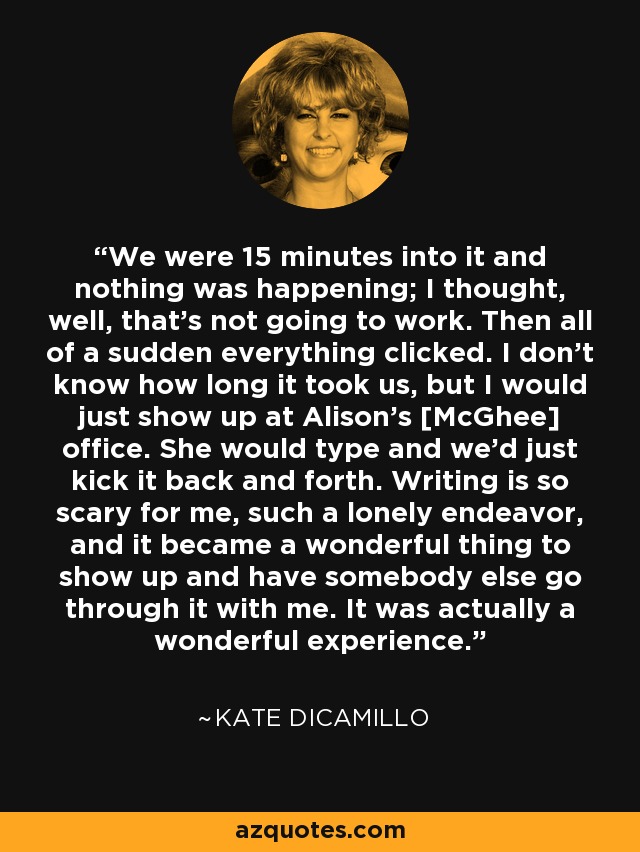 We were 15 minutes into it and nothing was happening; I thought, well, that's not going to work. Then all of a sudden everything clicked. I don't know how long it took us, but I would just show up at Alison's [McGhee] office. She would type and we'd just kick it back and forth. Writing is so scary for me, such a lonely endeavor, and it became a wonderful thing to show up and have somebody else go through it with me. It was actually a wonderful experience. - Kate DiCamillo